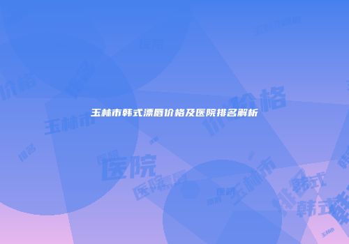玉林市韩式漂唇价格及医院排名解析