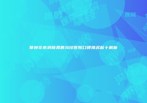 攀枝花市消除鼻唇沟纹医院口碑排名前十解析