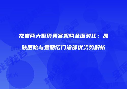 龙岩两大整形美容机构全面对比：晶肤医院与爱丽诺门诊部优劣势解析