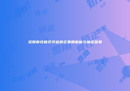 资阳骨性龅牙牙齿矫正费用解析与确定因素
