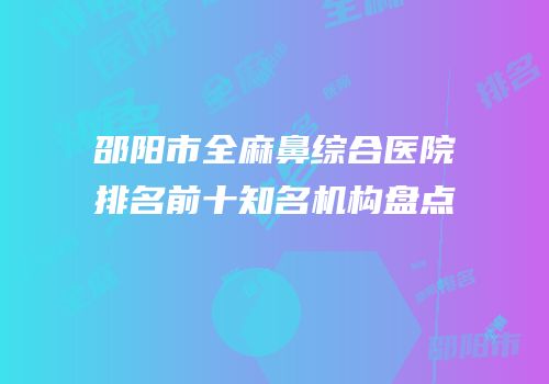 邵阳市全麻鼻综合医院排名前十知名机构盘点