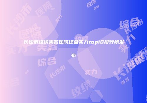 长沙市纹绣美容医院综合实力top10排行榜发布