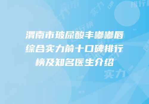 渭南市玻尿酸丰嘟嘟唇综合实力前十口碑排行榜及知名医生介绍