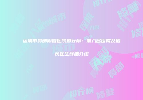 运城市鼻部修复医院排行榜：前八名医院及擅长医生详细介绍