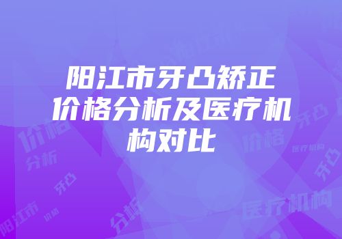 阳江市牙凸矫正价格分析及医疗机构对比