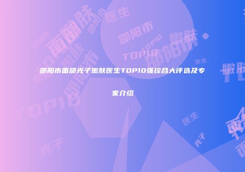 邵阳市面部光子嫩肤医生TOP10强综合大评选及专家介绍