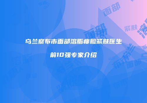 乌兰察布市面部溶脂瘦脸紧肤医生前10强专家介绍