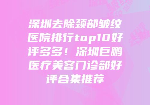 深圳去除颈部皱纹医院排行top10好评多多！深圳巨鹏医疗美容门诊部好评合集推荐