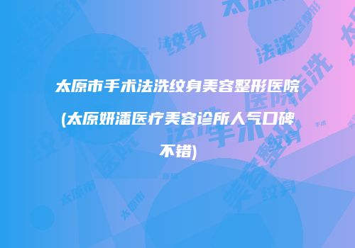 太原市手术法洗纹身美容整形医院(太原妍潘医疗美容诊所人气口碑不错)