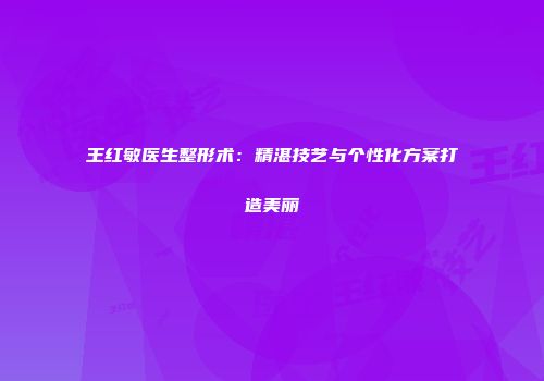 王红敏医生整形术：精湛技艺与个性化方案打造美丽