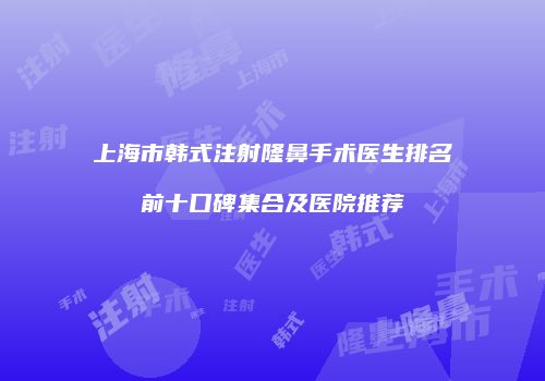 上海市韩式注射隆鼻手术医生排名前十口碑集合及医院推荐