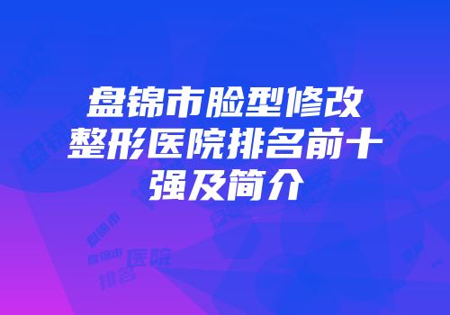 盘锦市脸型修改整形医院排名前十强及简介