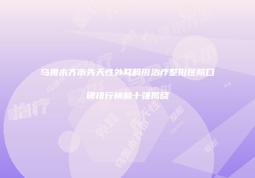 乌鲁木齐市先天性外耳畸形治疗整形医院口碑排行榜前十强揭晓