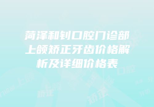 菏泽和钊口腔门诊部上颌矫正牙齿价格解析及详细价格表