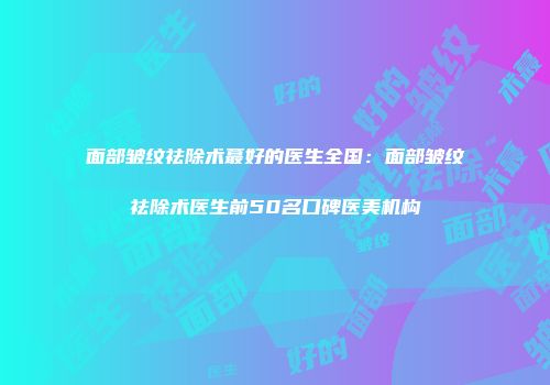 面部皱纹祛除术蕞好的医生全国：面部皱纹祛除术医生前50名口碑医美机构
