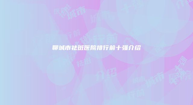 聊城市祛斑医院排行前十强介绍