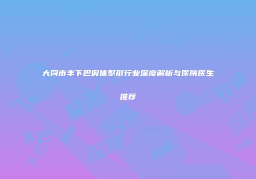 大同市丰下巴假体整形行业深度解析与医院医生推荐
