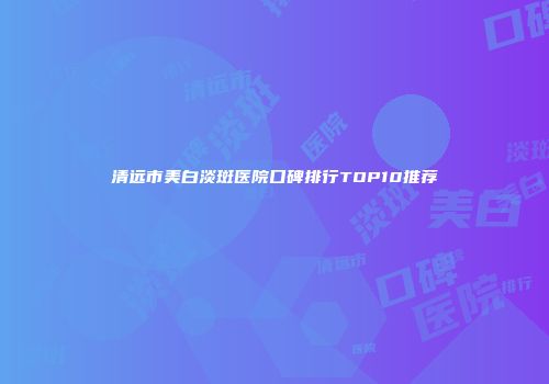 清远市美白淡斑医院口碑排行TOP10推荐