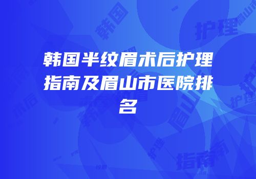 韩国半纹眉术后护理指南及眉山市医院排名