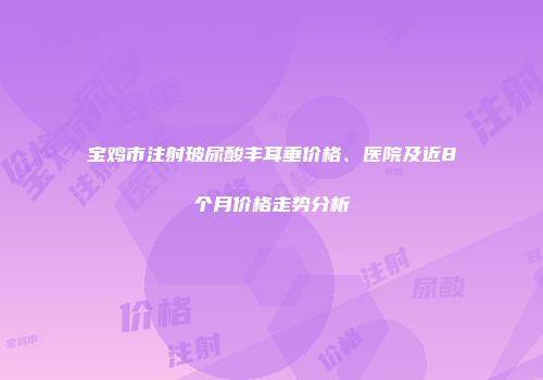 宝鸡市注射玻尿酸丰耳垂价格、医院及近8个月价格走势分析