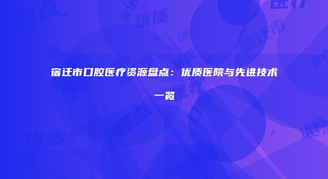 宿迁市口腔医疗资源盘点：优质医院与先进技术一览