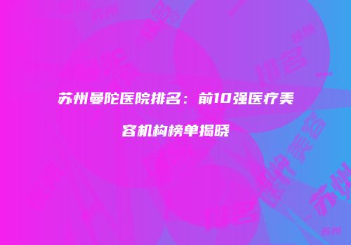 苏州曼陀医院排名：前10强医疗美容机构榜单揭晓