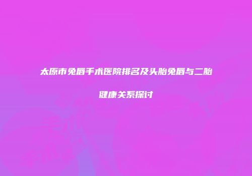 太原市兔唇手术医院排名及头胎兔唇与二胎健康关系探讨
