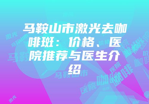 马鞍山市激光去咖啡斑：价格、医院推荐与医生介绍