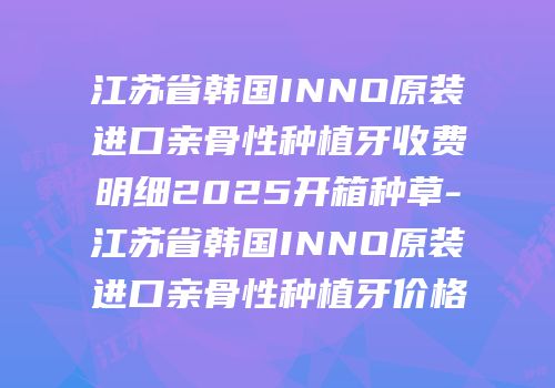 江苏省韩国INNO原装进口亲骨性种植牙收费明细2025开箱种草-江苏省韩国INNO原装进口亲骨性种植牙价格