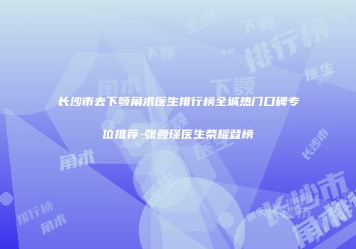 长沙市去下颚角术医生排行榜全城热门口碑专位推荐-张鑫瑾医生荣耀登榜