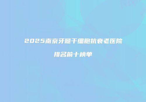 2025南京牙髓干细胞抗衰老医院排名前十榜单