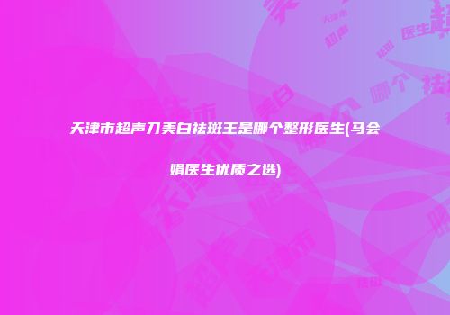 天津市超声刀美白祛斑王是哪个整形医生(马会娟医生优质之选)