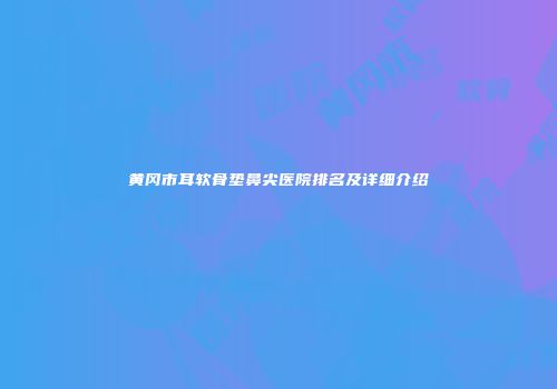 黄冈市耳软骨垫鼻尖医院排名及详细介绍