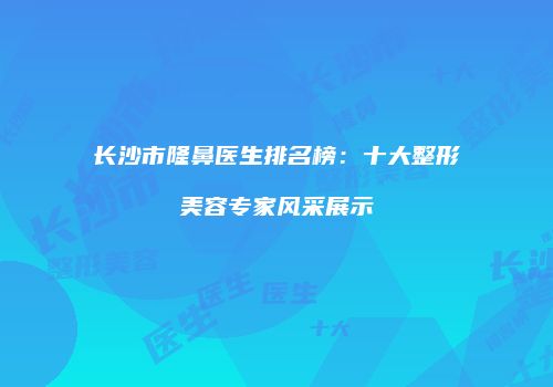 长沙市隆鼻医生排名榜：十大整形美容专家风采展示