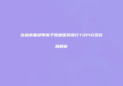 吉林市面部等离子除皱医院排行TOP10及价格解析