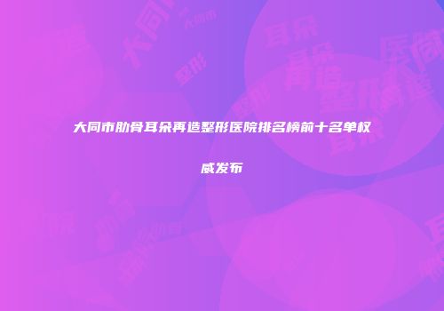 大同市肋骨耳朵再造整形医院排名榜前十名单权威发布