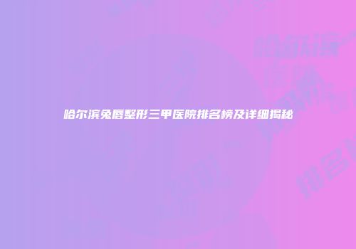 哈尔滨兔唇整形三甲医院排名榜及详细揭秘