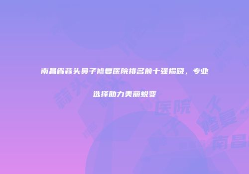 南昌省蒜头鼻子修复医院排名前十强揭晓，专业选择助力美丽蜕变