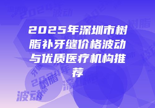 2025年深圳市树脂补牙缝价格波动与优质医疗机构推荐