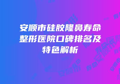安顺市硅胶隆鼻寿命整形医院口碑排名及特色解析
