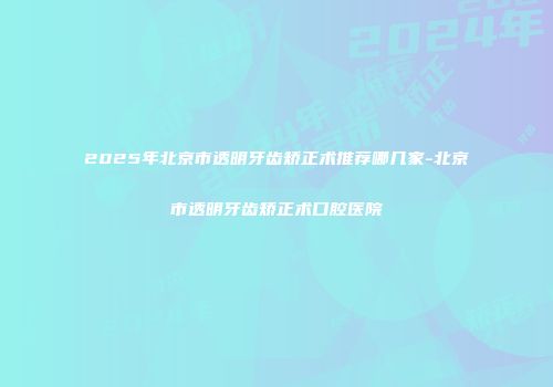 2025年北京市透明牙齿矫正术推荐哪几家-北京市透明牙齿矫正术口腔医院