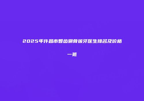 2025年许昌市智齿剔骨拔牙医生排名及价格一览