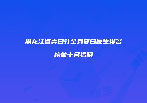 黑龙江省美白针全身变白医生排名榜前十名揭晓