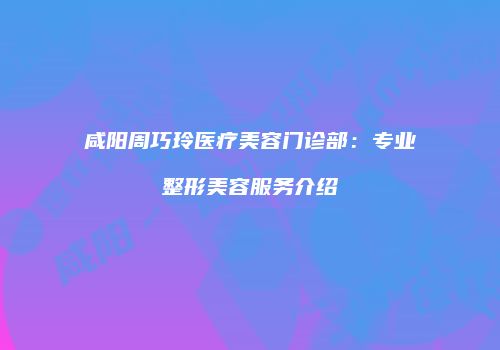 咸阳周巧玲医疗美容门诊部：专业整形美容服务介绍