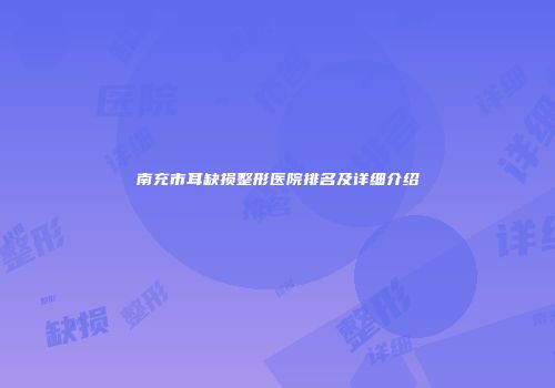 南充市耳缺损整形医院排名及详细介绍