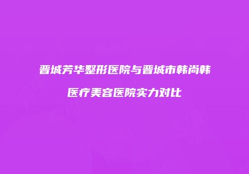 晋城芳华整形医院与晋城市韩尚韩医疗美容医院实力对比