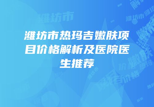 潍坊市热玛吉嫩肤项目价格解析及医院医生推荐