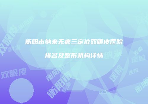 衡阳市纳米无痕三定位双眼皮医院排名及整形机构详情