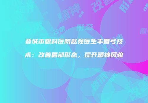 晋城市眼科医院赵强医生丰眉弓技术：改善眉部形态，提升精神风貌