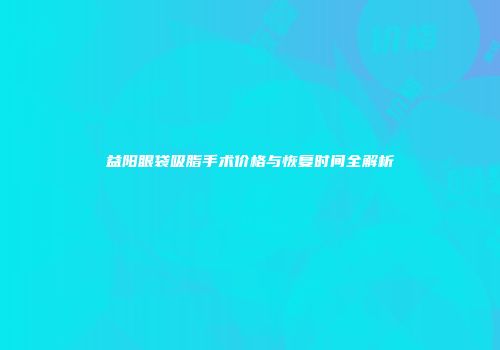 益阳眼袋吸脂手术价格与恢复时间全解析